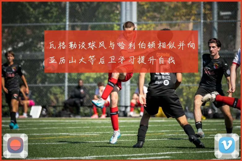 瓦格勒谈球风与哈利伯顿相似并向亚历山大等后卫学习提升自我