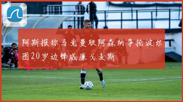 阿斯报称马竞曼联阿森纳争抢波尔图20岁边锋威廉戈麦斯