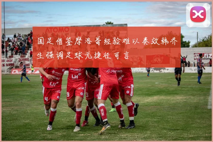 国足借鉴摩洛哥经验难以奏效韩乔生强调足球无捷径可言