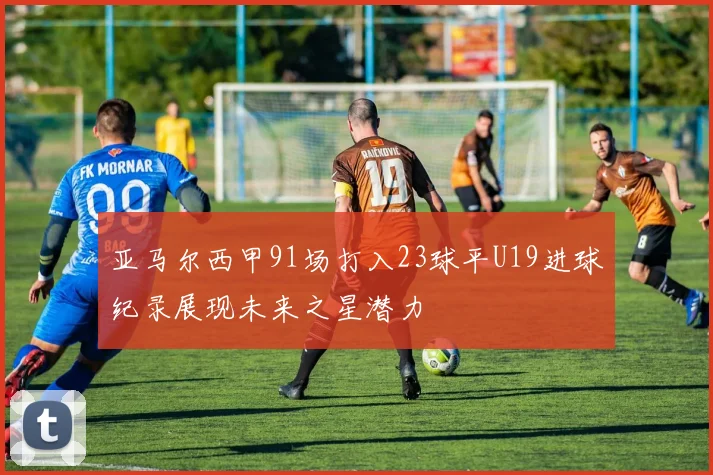 亚马尔西甲91场打入23球平U19进球纪录展现未来之星潜力
