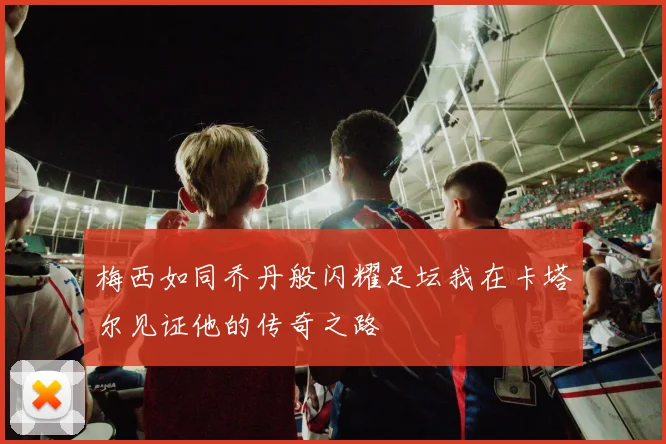 梅西如同乔丹般闪耀足坛我在卡塔尔见证他的传奇之路