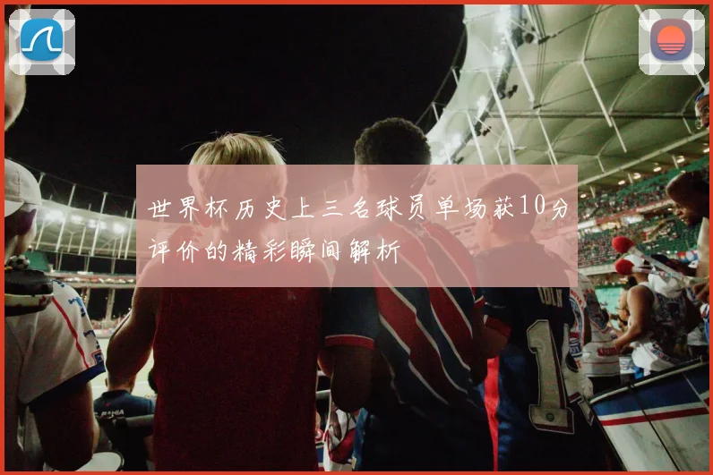 世界杯历史上三名球员单场获10分评价的精彩瞬间解析