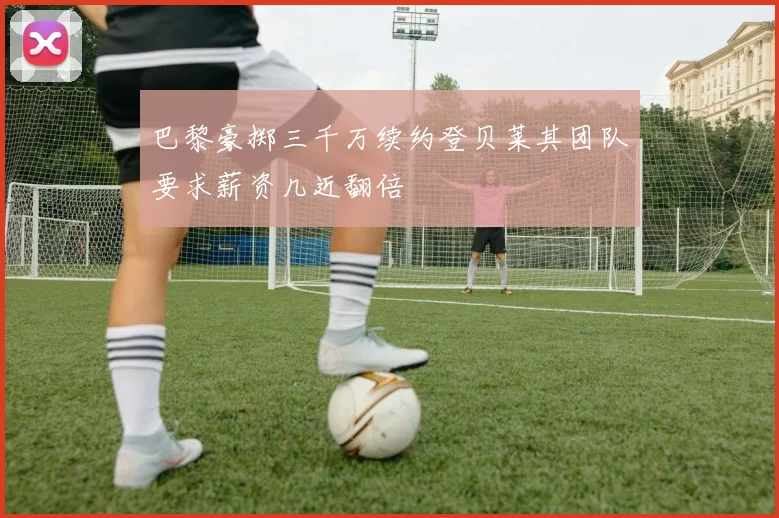 巴黎豪掷三千万续约登贝莱其团队要求薪资几近翻倍