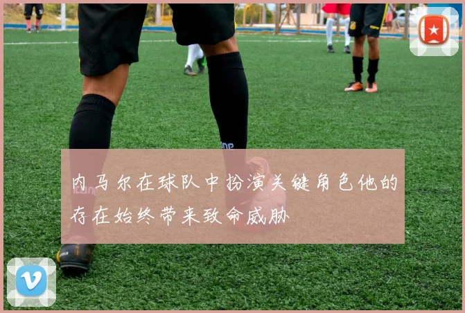 内马尔在球队中扮演关键角色他的存在始终带来致命威胁