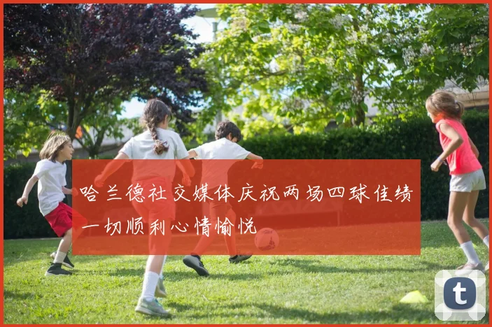 哈兰德社交媒体庆祝两场四球佳绩一切顺利心情愉悦