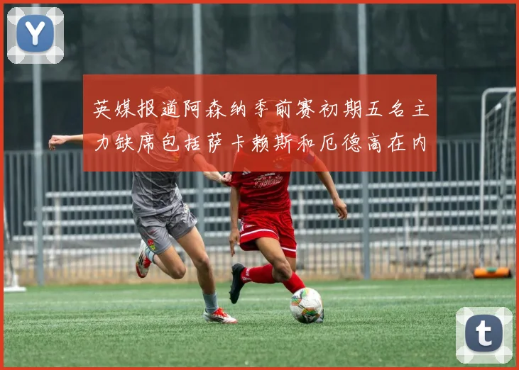 英媒报道阿森纳季前赛初期五名主力缺席包括萨卡赖斯和厄德高在内