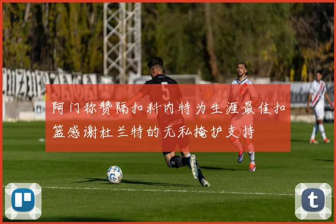 阿门称赞隔扣科内特为生涯最佳扣篮感谢杜兰特的无私掩护支持