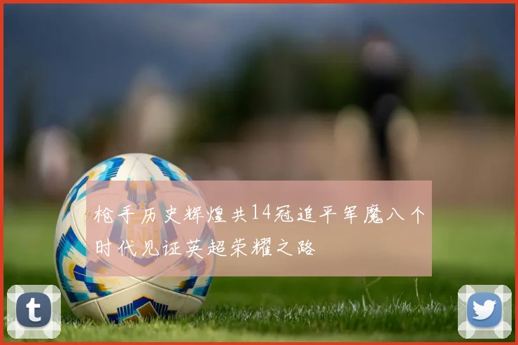 枪手历史辉煌共14冠追平军魔八个时代见证英超荣耀之路