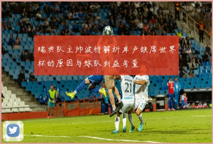 瑞典队主帅波特解析库卢缺席世界杯的原因与球队利益考量