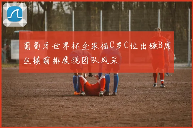 葡萄牙世界杯全家福C罗C位出镜B席坐镇前排展现团队风采