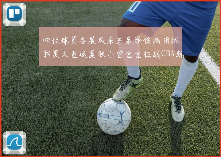 四位球员各展风采王泉泽伤病困扰郭昊文重返夏联小曾金金征战CBA新赛季