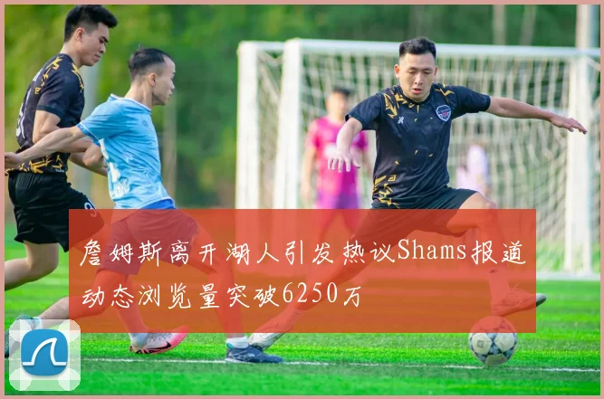 詹姆斯离开湖人引发热议Shams报道动态浏览量突破6250万