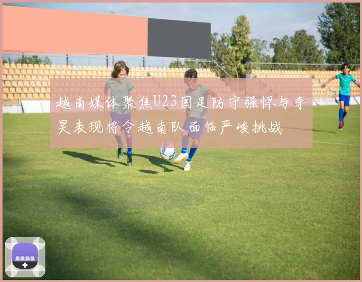 越南媒体聚焦U23国足防守强悍与李昊表现将令越南队面临严峻挑战