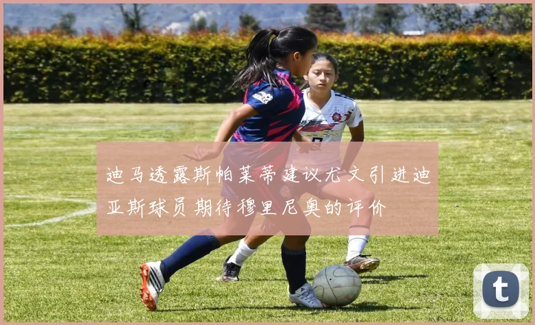 迪马透露斯帕莱蒂建议尤文引进迪亚斯球员期待穆里尼奥的评价