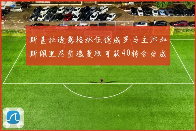 斯基拉透露格林伍德成罗马主帅加斯佩里尼首选曼联可获40转会分成