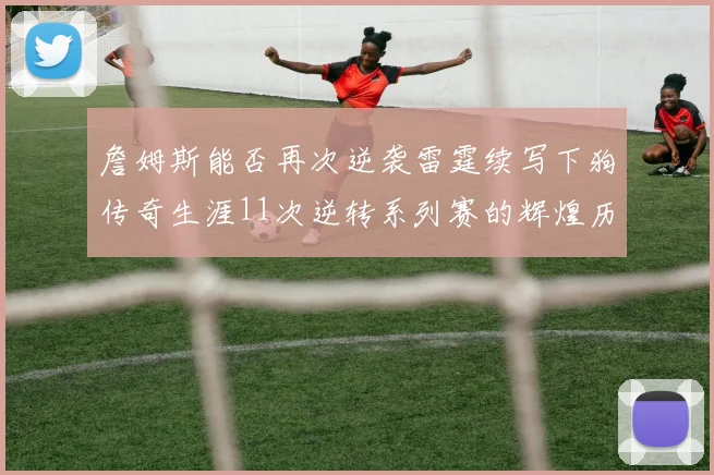 詹姆斯能否再次逆袭雷霆续写下狗传奇生涯11次逆转系列赛的辉煌历史
