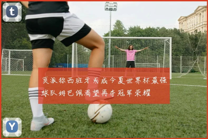 莫派称西班牙或成今夏世界杯最强球队姆巴佩渴望再夺冠军荣耀