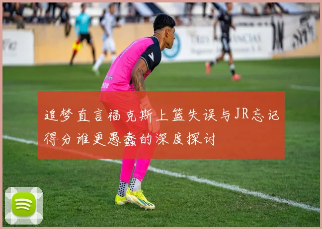 追梦直言福克斯上篮失误与JR忘记得分谁更愚蠢的深度探讨
