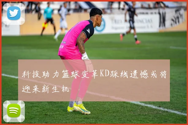 科技助力篮球变革KD踩线遗憾或将迎来新生机