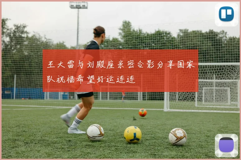 王大雷与刘殿座亲密合影分享国家队祝福希望好运连连
