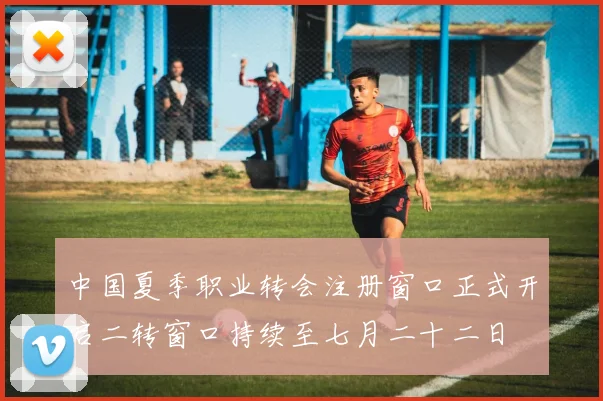 中国夏季职业转会注册窗口正式开启二转窗口持续至七月二十二日