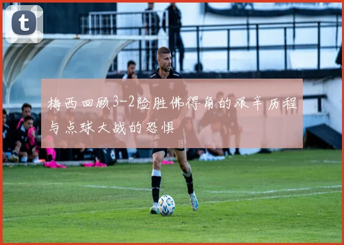 梅西回顾3-2险胜佛得角的艰辛历程与点球大战的恐惧