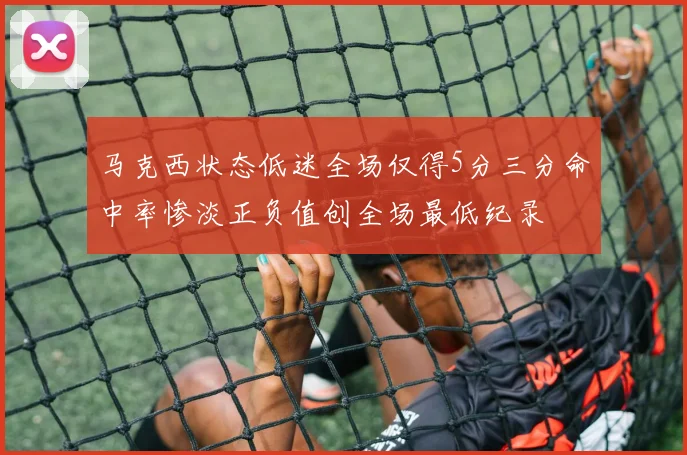 马克西状态低迷全场仅得5分三分命中率惨淡正负值创全场最低纪录