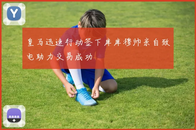 皇马迅速行动签下库库穆帅亲自致电助力交易成功