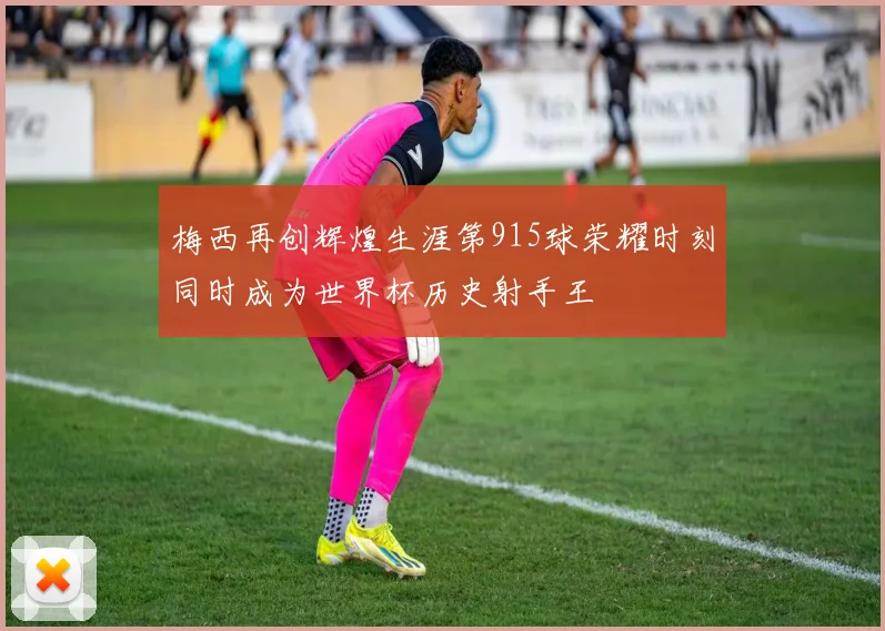 梅西再创辉煌生涯第915球荣耀时刻同时成为世界杯历史射手王