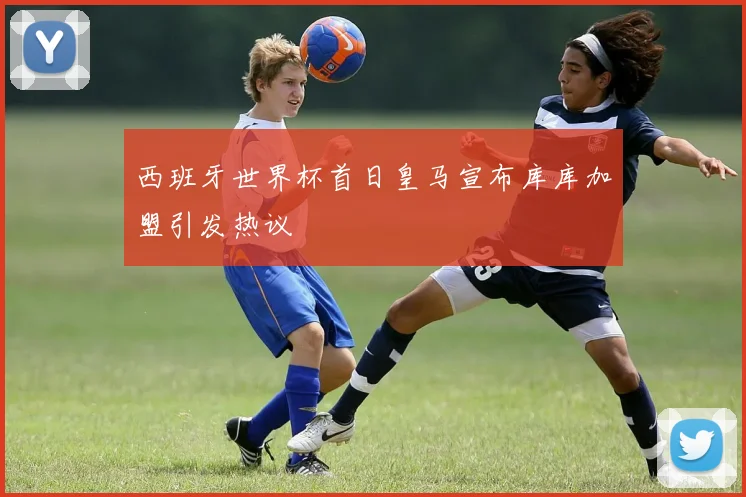 西班牙世界杯首日皇马宣布库库加盟引发热议